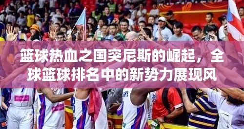 篮球热血之国突尼斯的崛起，全球篮球排名中的新势力展现风采