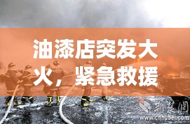 油漆店突发大火，紧急救援与事故启示