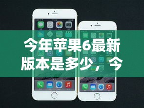 今年苹果iPhone 6最新版本全面解析，最新动态与特性介绍