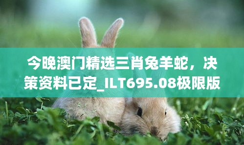 今晚澳门精选三肖兔羊蛇，决策资料已定_ILT695.08极限版