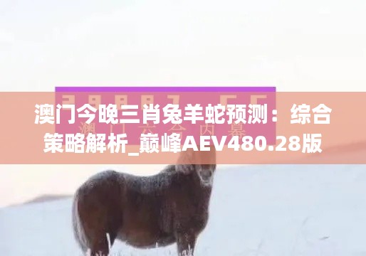 澳门今晚三肖兔羊蛇预测：综合策略解析_巅峰AEV480.28版