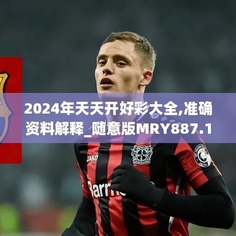 2024年天天开好彩大全,准确资料解释_随意版MRY887.15