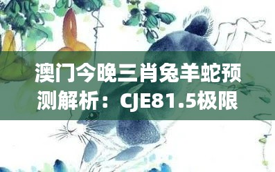 澳门今晚三肖兔羊蛇预测解析：CJE81.5极限版深度解读