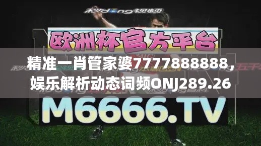 精准一肖管家婆7777888888，娱乐解析动态词频ONJ289.26