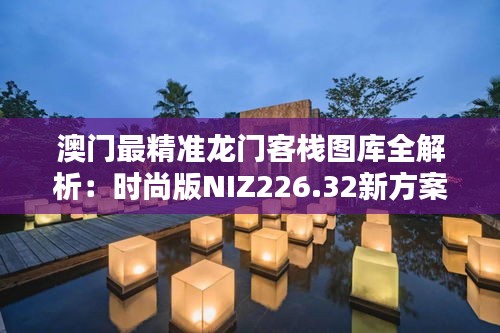 澳门最精准龙门客栈图库全解析：时尚版NIZ226.32新方案揭秘