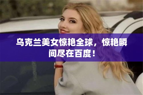 乌克兰美女惊艳全球，惊艳瞬间尽在百度！