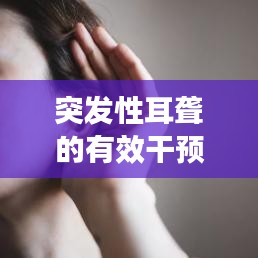 突发性耳聋的有效干预措施，应对耳聋危机，守护听力健康