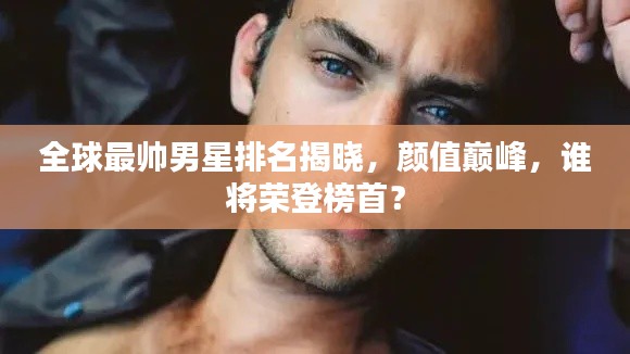 全球最帅男星排名揭晓，颜值巅峰，谁将荣登榜首？