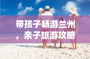 带孩子畅游兰州，亲子旅游攻略大全！