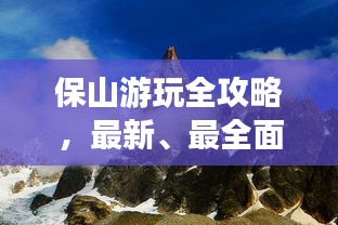 保山游玩全攻略，最新、最全面的旅游指南！