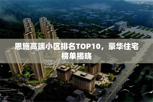 恩施高端小区排名TOP10，豪华住宅榜单揭晓